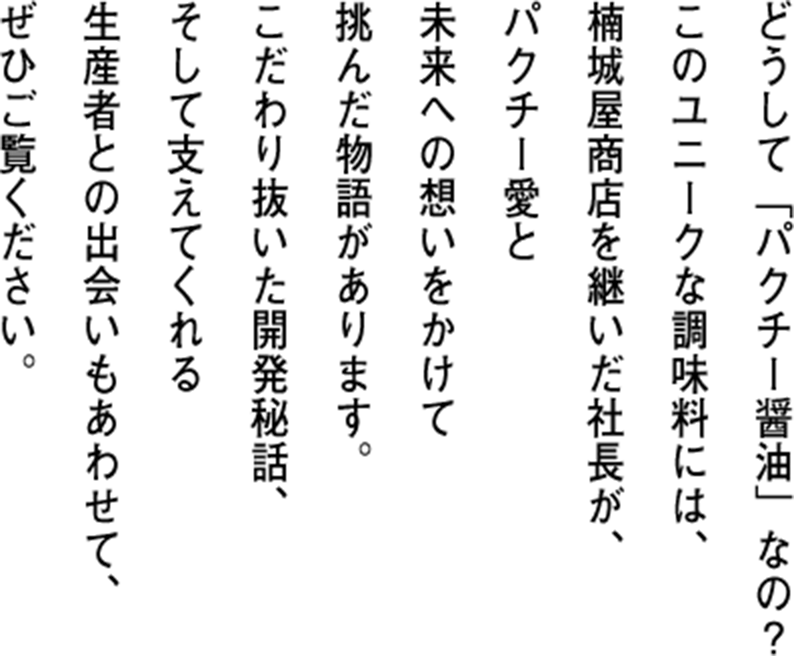 どうして「パクチー醤油」なの?このユニークな調味料には、楠城屋商店を継いだ社長が、パクチー愛と未来への想いをかけて挑んだ物語があります。こだわり抜いた開発秘話、そして支えてくれる生産者との出会いもあわせて、ぜひご覧ください。